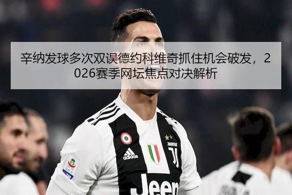 辛纳发球多次双误德约科维奇抓住机会破发,2026赛季网坛焦点对决解析